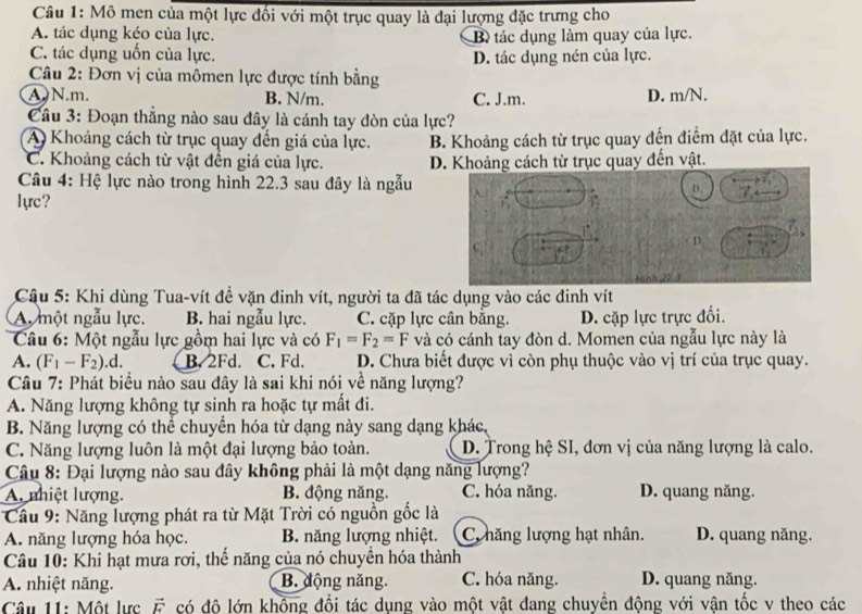 Mô men của một lực đối với một trục quay là đại lượng đặc trưng cho
A. tác dụng kéo của lực. B tác dụng làm quay của lực.
C. tác dụng uốn của lực. D. tác dụng nén của lực.
Câu 2: Đơn vị của mômen lực được tính bằng
A. N.m. B. N/m. C. J.m. D. m/N.
Cầu 3: Đoạn thắng nào sau đây là cánh tay đòn của lực?
A Khoảng cách từ trục quay đến giá của lực. B. Khoảng cách từ trục quay đến điểm đặt của lực.
C. Khoảng cách từ vật đến giá của lực. D. Khoảng cách từ trục quay đến vật.
Câu 4: Hệ lực nào trong hình 22.3 sau đây là ngẫu
lực?
Câu 5: Khi dùng Tua-vít đề vặn đinh vít, người ta đã tác dụng vào các đinh vít
A, một ngẫu lực. B. hai ngẫu lực. C. cặp lực cân bằng. D. cặp lực trực đối.
Câu 6: Một ngẫu lực gồm hai lực và có F_1=F_2=F và có cánh tay đòn d. Momen của ngẫu lực này là
A. (F_1-F_2).c B. 2Fd. C. Fd. D. Chưa biết được vì còn phụ thuộc vào vị trí của trục quay.
Câu 7: Phát biểu nào sau đây là sai khi nói về năng lượng?
A. Năng lượng không tự sinh ra hoặc tự mất đi.
B. Năng lượng có thể chuyển hóa từ dạng này sang dạng khác,
C. Năng lượng luôn là một đại lượng bảo toàn. D. Trong hệ SI, đơn vị của năng lượng là calo.
Câu 8: Đại lượng nào sau đây không phải là một dạng năng lượng?
A. nhiệt lượng. B. động năng. C. hóa năng. D. quang năng.
* Câu 9: Năng lượng phát ra từ Mặt Trời có nguồn gốc là
A. năng lượng hóa học. B. năng lượng nhiệt. C hăng lượng hạt nhân. D. quang năng.
Câu 10: Khi hạt mưa rơi, thể năng của nó chuyên hóa thành
A. nhiệt năng. B. động năng. C. hóa năng. D. quang năng.
Câ u 11:  Một lực   =  có độ lớn không đổi tác dụng vào một vật đang chuyển động với vận tốc v theo các