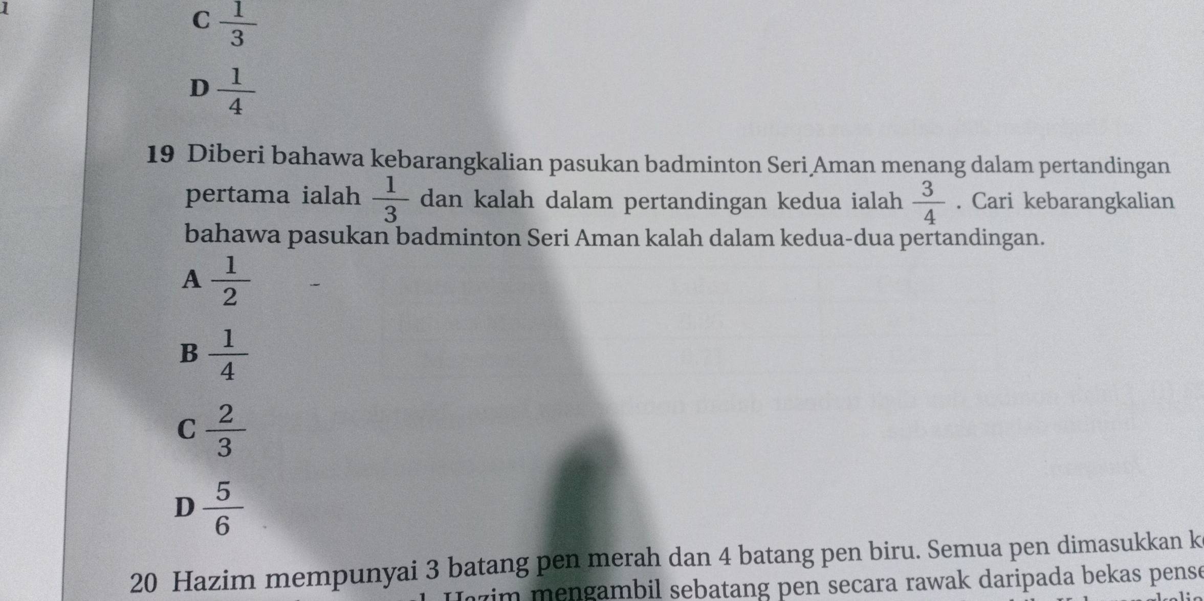 C  1/3 
D  1/4 
19 Diberi bahawa kebarangkalian pasukan badminton Seri Aman menang dalam pertandingan
pertama ialah  1/3  dan kalah dalam pertandingan kedua ialah  3/4 . Cari kebarangkalian
bahawa pasukan badminton Seri Aman kalah dalam kedua-dua pertandingan.
A  1/2 
B  1/4 
C  2/3 
D  5/6 
20 Hazim mempunyai 3 batang pen merah dan 4 batang pen biru. Semua pen dimasukkan k
jzim mengambil sebatang pen secara rawak daripada bekas pense