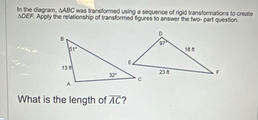 In the diagram, △ ABC was transformed using a sequence of rigid transformations to create
△ DEF. Apply the relationship of transformed figures to answer the two- part question.
What is the length of overline AC 2