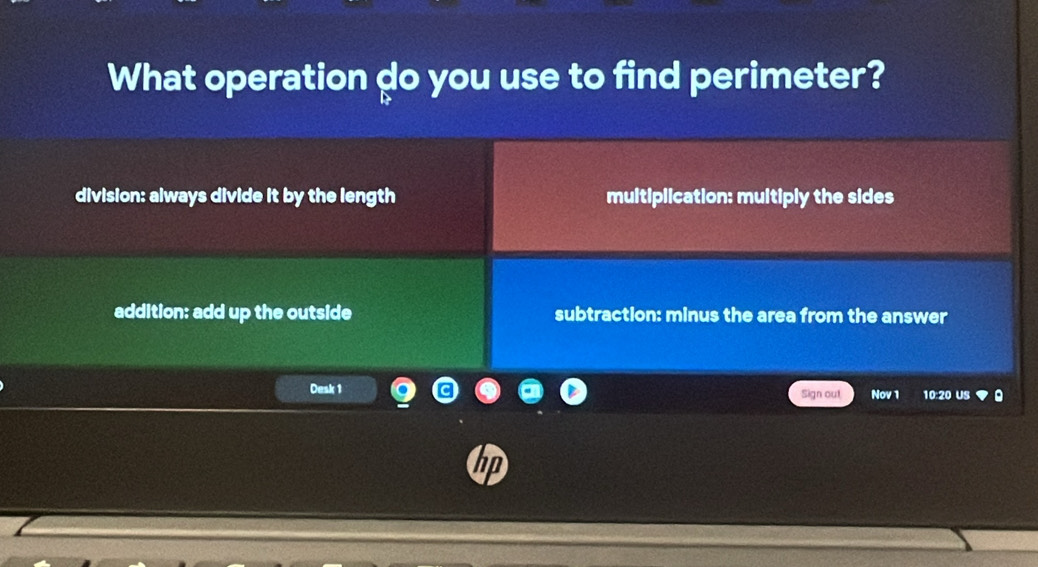 What operation go you use to find perimeter?
division: always divide it by the length multiplication: multiply the sides
addition: add up the outside subtraction: minus the area from the answer
Desk 1 Sign out Nov 1 10:20 US
hp