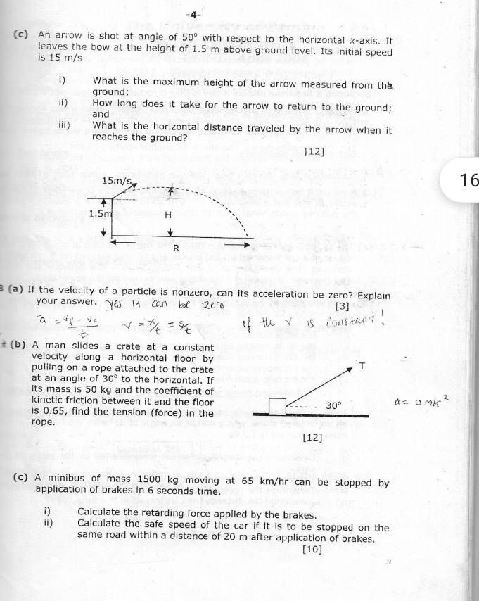 4-
(c) An arrow is shot at angle of 50° with respect to the horizontal x· axis. It
leaves the bow at the height of 1.5 m above ground level. Its initial speed
is 15 m/s
1) What is the maximum height of the arrow measured from the
ground;
ⅱ) How long does it take for the arrow to return to the ground;
and
iii) What is the horizontal distance traveled by the arrow when it
reaches the ground?
[12]
16
(a) If the velocity of a particle is nonzero, can its acceleration be zero? Explain
your answer. [3]
(b) A man slides a crate at a constant
velocity along a horizontal floor by
pulling on a rope attached to the crate
at an angle of 30° to the horizontal. If
its mass is 50 kg and the coefficient of
kinetic friction between it and the floor
is 0.65, find the tension (force) in the
rope.
(c) A minibus of mass 1500 kg moving at 65 km/hr can be stopped by
application of brakes in 6 seconds time.
i) Calculate the retarding force applied by the brakes.
ii) Calculate the safe speed of the car if it is to be stopped on the
same road within a distance of 20 m after application of brakes.
[10]