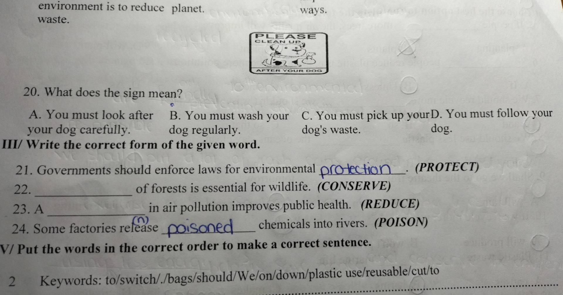 environment is to reduce planet.
ways.
waste.
20. What does the sign mean?
A. You must look after B. You must wash your C. You must pick up yourD. You must follow your
your dog carefully. dog regularly. dog's waste. dog.
III/ Write the correct form of the given word.
21. Governments should enforce laws for environmental _. (PROTECT)
22. _of forests is essential for wildlife. (CONSERVE)
23. A_ in air pollution improves public health. (REDUCE)
24. Some factories release_ chemicals into rivers. (POISON)
V/ Put the words in the correct order to make a correct sentence.
2 Keywords: to/switch/./bags/should/We/on/down/plastic use/reusable/cut/to