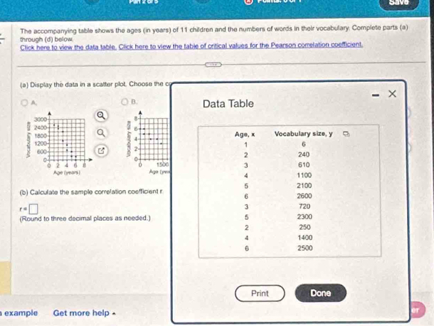 save 
The accompanying table shows the ages (in years) of 11 children and the numbers of words in their vocebulary. Complete parts (a) 
through (d) below. 
Click here to view the data table. Click here to view the table of critical values for the Pearson correlation coefficient. 
(a) Display the data in a scatter plot. Choose the o 
× 
B. 
A. Data Table 
B 
B

4
5 2 - 
0
1500
Age (ne= 
(b) Calculate the sample correlation coefficient r
r=□
(Round to three decimal places as needed.) 
Print Done 
example Get more help• er