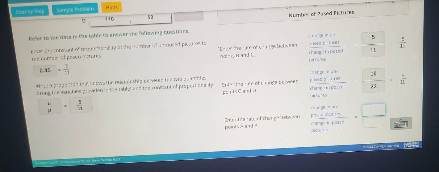 Step-by-Step Sample Problem Hints 
D 110 50 
Number of Posed Pictures 
Refer to the data in the table to answer the following questions. 
Enter the constant of proportionality of the number of un-posed pictures to 
the number of posed pictures. ‘Enter the rate of change between frac beginarrayr changeinunposedpictures frac posedpict=endarray  5/11 = 5/11 
points B and C.
0.45= 5/11  pictures 
Write a proportion that shows the relationship between the two quantities 
(using the variables provided in the table) and the constant of proportionality. Enter the rate of change between frac beginarrayr changeinun. frac posetutureschangeinposed= 10/22 = 5/11 
points C and D. 
pictures
 u/p = 5/11 
Enter the rate of change between  posedptinums/changeinposed = □ /□   frac wedge  □ UNK
points A and B. 
© 2023 Carnegle Learning Eeranria 
Versan: 9,9.30 Server Version; 9.9.30