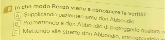 In che modo Renzo viene a conoscere la verità?
A Supplicando pazientemente don Abbondío
Promettendo a don Abbondío di proteggerlo qualora ri
c M ettendo alle strette don Abbondio, interron a d e l e