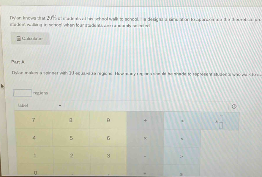 Dylan knows that 20% of students at his school walk to school. He designs a simulation to approximate the theoretical pro
student walking to school when four students are randomly selected.
Calculator
Part A
Dylan makes a spinner with 10 equal-size regions. How many regions should he shade to represent students who walk to sc
□ regions
label
+
S