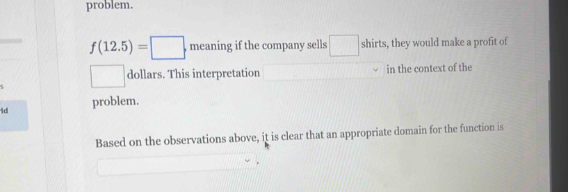 problem.
f(12.5)=□ meaning if the company sells □ shirts, they would make a profit of 
dollars. This interpretation in the context of the 
problem. 
ld 
Based on the observations above, it is clear that an appropriate domain for the function is