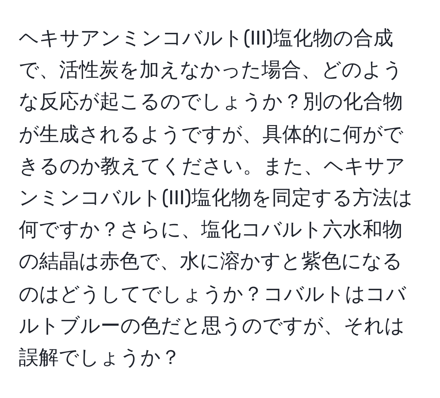 ヘキサアンミンコバルト(III)塩化物の合成で、活性炭を加えなかった場合、どのような反応が起こるのでしょうか？別の化合物が生成されるようですが、具体的に何ができるのか教えてください。また、ヘキサアンミンコバルト(III)塩化物を同定する方法は何ですか？さらに、塩化コバルト六水和物の結晶は赤色で、水に溶かすと紫色になるのはどうしてでしょうか？コバルトはコバルトブルーの色だと思うのですが、それは誤解でしょうか？