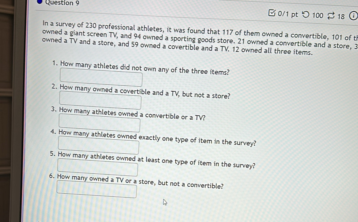 つ 100 % 18 
In a survey of 230 professional athletes, it was found that 117 of them owned a convertible, 101 of th 
owned a giant screen TV, and 94 owned a sporting goods store. 21 owned a convertible and a store, 3
owned a TV and a store, and 59 owned a covertible and a TV. 12 owned all three items. 
1. How many athletes did not own any of the three items? 
2. How many owned a covertible and a TV, but not a store? 
3. How many athletes owned a convertible or a TV? 
4. How many athletes owned exactly one type of item in the survey? 
5. How many athletes owned at least one type of item in the survey? 
6. How many owned a TV or a store, but not a convertible?