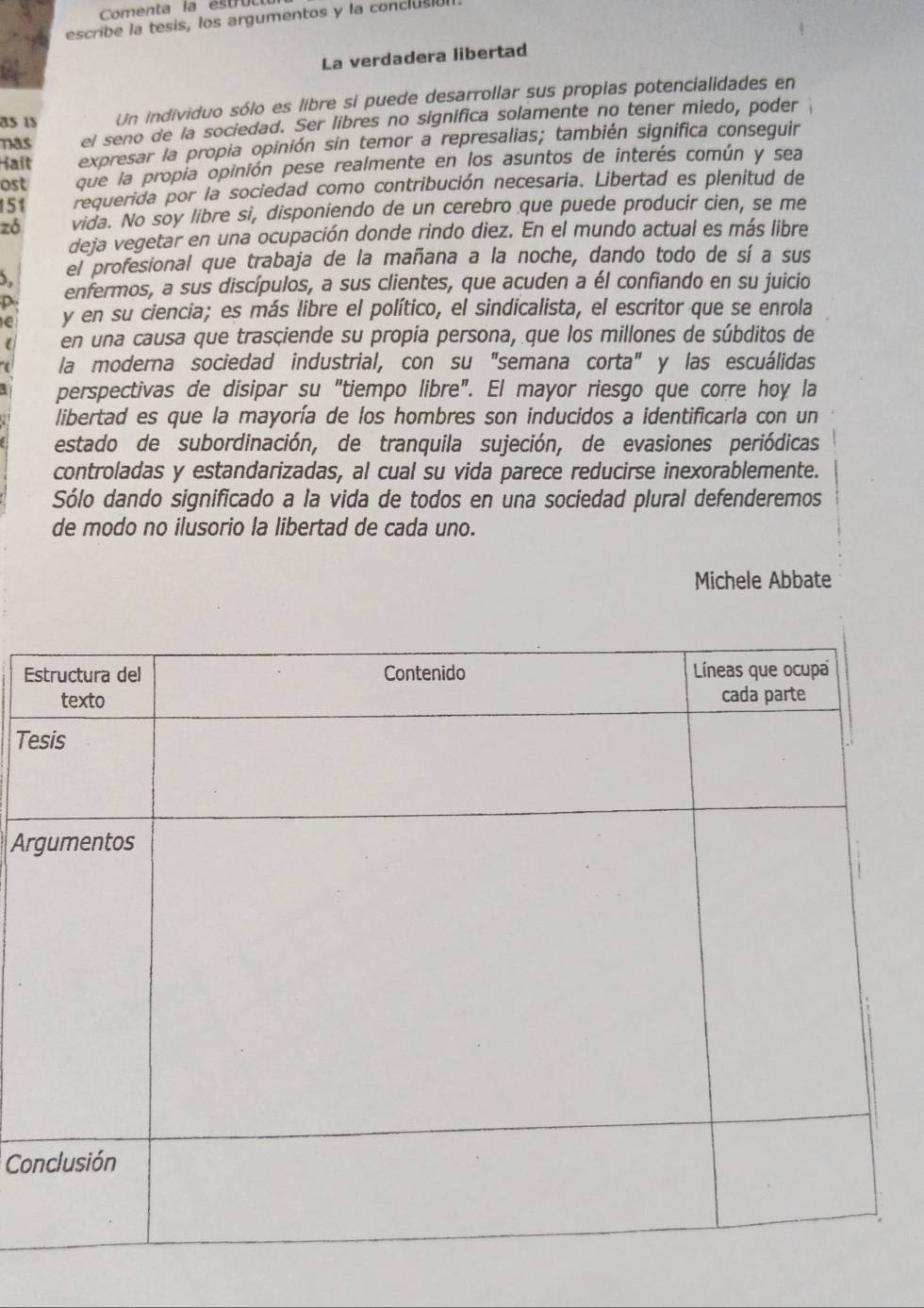 Comenta la éstrul
escribe la tesis, los argumentos y la conclusión
La verdadera libertad
85 15 Un individuo sólo es libre si puede desarrollar sus propias potencialidades en
nas el seno de la sociedad. Ser libres no significa solamente no tener miedo, poder
Hait expresar la propia opinión sin temor a represalias; también significa conseguir
ost que la propia opinión pese realmente en los asuntos de interés común y sea
151 requerida por la sociedad como contribución necesaria. Libertad es plenitud de
zó vida. No soy libre si, disponiendo de un cerebro que puede producir cien, se me
deja vegetar en una ocupación donde rindo diez. En el mundo actual es más libre
el profesional que trabaja de la mañana a la noche, dando todo de sí a sus
p enfermos, a sus discípulos, a sus clientes, que acuden a él confiando en su juicio
le y en su ciencia; es más libre el político, el sindicalista, el escritor que se enrola
en una causa que trasciende su propia persona, que los millones de súbditos de
la moderna sociedad industrial, con su "semana corta" y las escuálidas
perspectivas de disipar su "tiempo libre". El mayor riesgo que corre hoy la
libertad es que la mayoría de los hombres son inducidos a identificarla con un
estado de subordinación, de tranquila sujeción, de evasiones periódicas
controladas y estandarizadas, al cual su vida parece reducirse inexorablemente.
Sólo dando significado a la vida de todos en una sociedad plural defenderemos
de modo no ilusorio la libertad de cada uno.
Michele Abbate
E
Te
Ar
Co