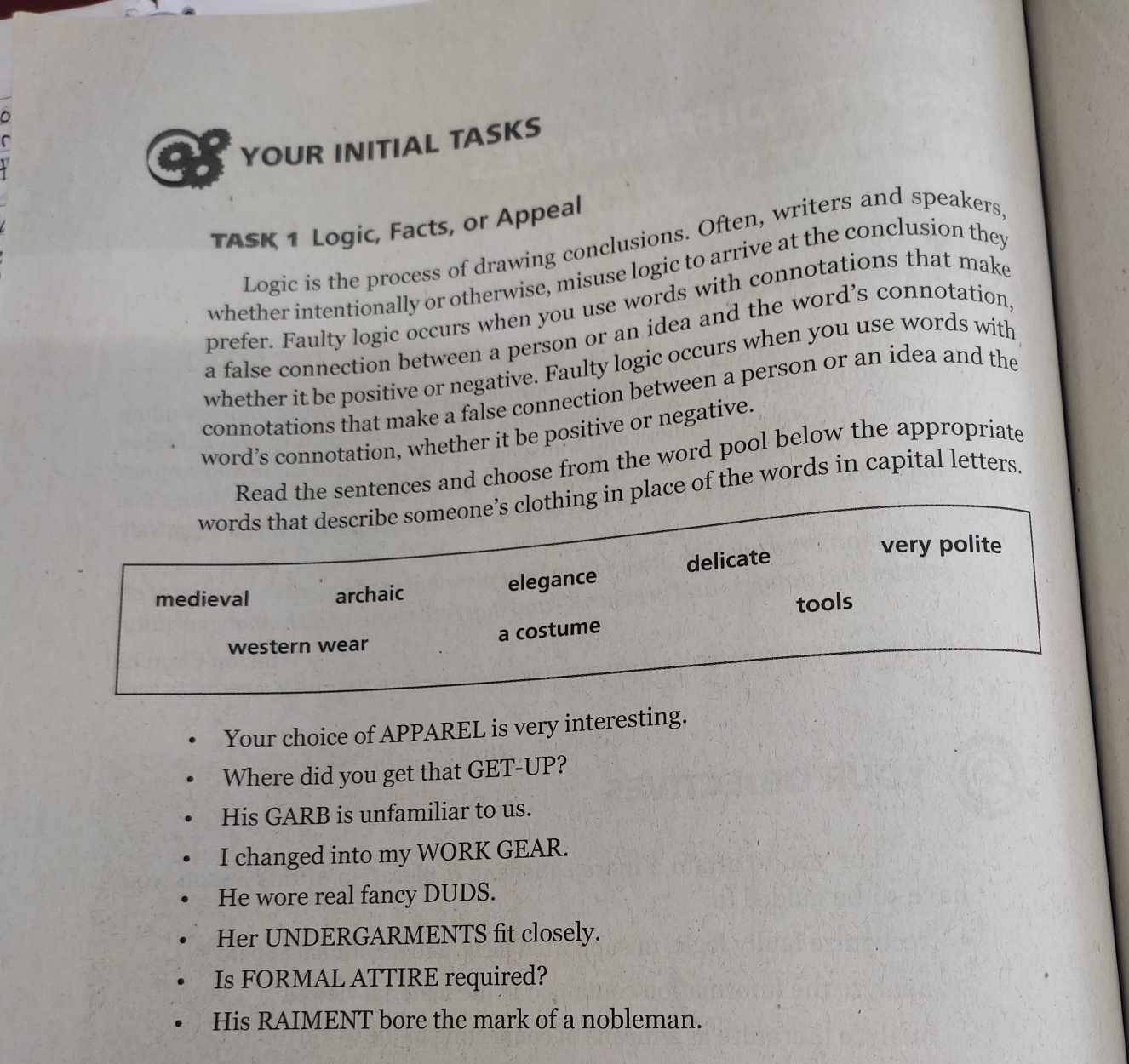 a YOUR INITIAL TASKS
TASK 1 Logic, Facts, or Appeal
Logic is the process of drawing conclusions. Often, writers and speakers,
whether intentionally or otherwise, misuse logic to arrive at the conclusion they
prefer. Faulty logic occurs when you use words with connotations that make
a false connection between a person or an idea and the word’s connotation,
whether it be positive or negative. Faulty logic occurs when you use words with
connotations that make a false connection between a person or an idea and the
word’s connotation, whether it be positive or negative.
Read the sentences and choose from the word pool below the appropriate
words that describe someone’s clothing in place of the words in capital letters.
very polite
medieval archaic
elegance delicate
tools
a costume
western wear
Your choice of APPAREL is very interesting.
Where did you get that GET-UP?
His GARB is unfamiliar to us.
I changed into my WORK GEAR.
He wore real fancy DUDS.
Her UNDERGARMENTS fit closely.
Is FORMAL ATTIRE required?
His RAIMENT bore the mark of a nobleman.