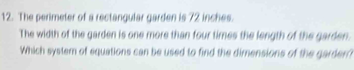 The perimeter of a rectangular garden is 72 inches. 
The width of the garden is one more than four times the length of the garden. 
Which system of equations can be used to find the dimensions of the garder?