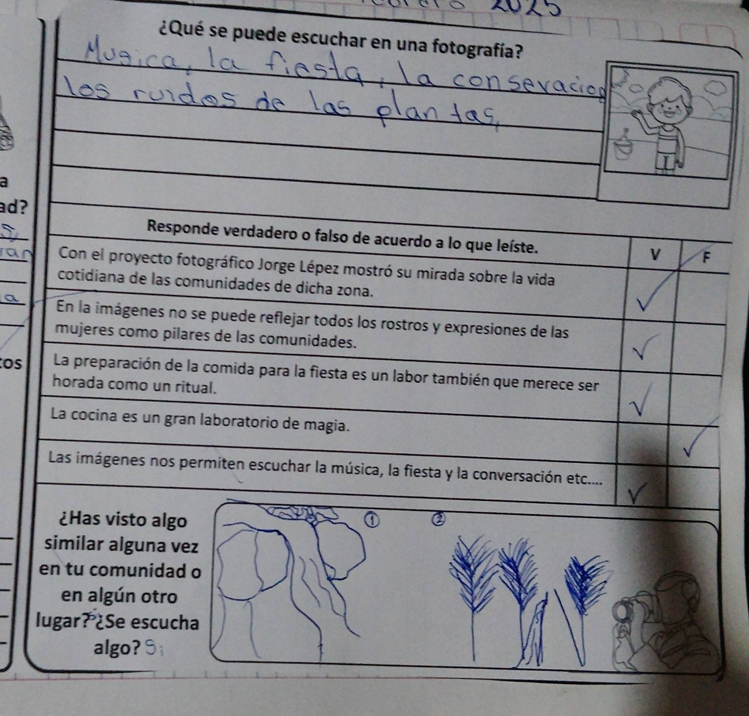 ¿Qué se puede escuchar en una fotografía? 
_ 
_ 
_ 
_ 
__ 
a 
ad? 
_ 
_ 
Responde verdadero o falso de acuerdo a lo que leíste. 
V F 
_ 
Con el proyecto fotográfico Jorge Lépez mostró su mirada sobre la vida 
_ 
cotidiana de las comunidades de dicha zona. 
_ 
En la imágenes no se puede reflejar todos los rostros y expresiones de las 
mujeres como pilares de las comunidades. 
os La preparación de la comida para la fiesta es un labor también que merece ser 
horada como un ritual. 
La cocina es un gran laboratorio de magia. 
Las imágenes nos permiten escuchar la música, la fiesta y la conversación etc.... 
_ 
¿Has visto al 
_ 
similar alguna 
en tu comunid 
_ 
en algún otr 
lugar? ¿Se escu 
algo?