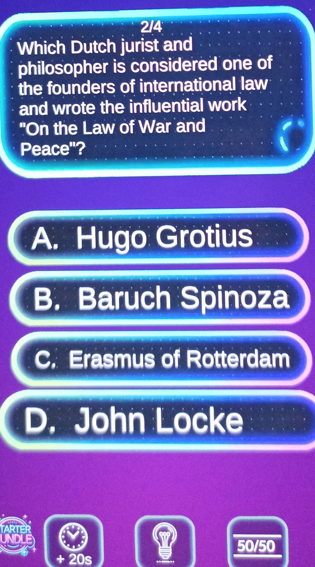 2/4
Which Dutch jurist and
philosopher is considered one of
the founders of international law
and wrote the influential work
"On the Law of War and
Peace"?
A. Hugo Grotius
B. Baruch Spinoza
C. Erasmus of Rotterdam
D. John Locke
50/50
+ 20s