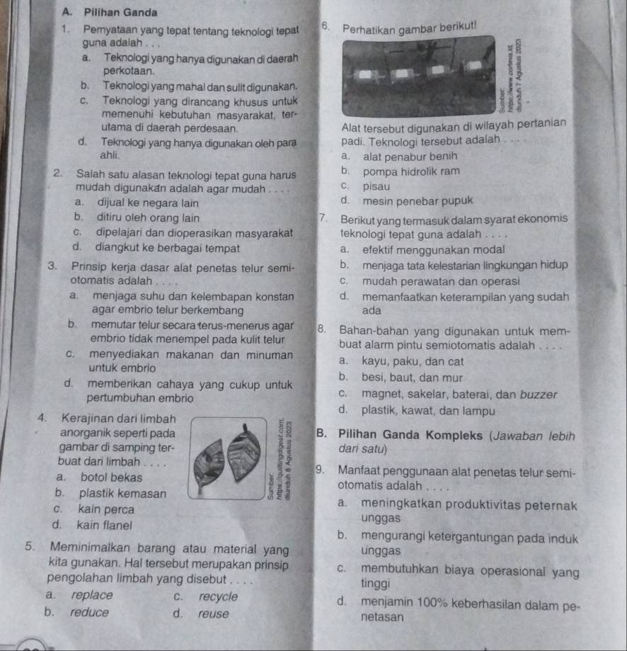 Pilihan Ganda
1. Pemyataan yang tepat tentang teknologi tepat 6. Perhatikan gambar berikut!
guna adalah . . .
a. Teknologi yang hanya digunakan di daerah
perkotaan.
b. Teknologi yang mahal dan sulit digunakan.
c. Teknologi yang dirancang khusus untuk
2
memenuhi kebutuhan masyarakat, ter-
utama di daerah perdesaan. Alat tersebut digunakan di wilayah pertanian
d. Teknologi yang hanya digunakan oleh para padi. Teknologi tersebut adalah . . . 
ahli. a. alat penabur benih
2. Salah satu alasan teknologi tepat guna harus b. pompa hidrolik ram
mudah digunakan adalah agar mudah . . . . c. pisau
a. dijual ke negara lain d. mesin penebar pupuk
b. ditiru oleh orang lain 7. Berikut yang termasuk dalam syarat ekonomis
c. dipelajari dan dioperasikan masyarakat teknologi tepat guna adalah . . . .
d. diangkut ke berbagai tempat a. efektif menggunakan modal
3. Prinsip kerja dasar alat penetas telur semi- b. menjaga tata kelestarian lingkungan hidup
otomatis adalah c. mudah perawatan dan operas
a menjaga suhu dan kelembapan konstan d. memanfaatkan keterampilan yang sudah
agar embrio telur berkembang ada
b. memutar telur secara terus-menerus agar 8. Bahan-bahan yang digunakan untuk mem-
embrio tidak menempel pada kulit telur buat alarm pintu semiotomatis adalah . . . .
c. menyediakan makanan dan minuman a. kayu, paku, dan cat
untuk embrio b. besi, baut, dan mur
d. memberikan cahaya yang cukup untuk c. magnet, sakelar, baterai, dan buzzer
pertumbuhan embrio
d. plastik, kawat, dan lampu
4. Kerajinan dari limbah
anorganik seperti pada B. Pilihan Ganda Kompleks (Jawaban lebih
gambar di samping ter- dari satu)
buat dari limbah . . . . 9. Manfaat penggunaan alat penetas telur semi-
a. botol bekas otomatis adalah
b. plastik kemasan a. meningkatkan produktivitas peternak
c. kain perca unggas
d. kain flanel b. mengurangi ketergantungan pada induk
5. Meminimalkan barang atau material yang unggas
kita gunakan. Hal tersebut merupakan prinsip c. membutuhkan biaya operasional yang
pengolahan limbah yang disebut . . . . tinggi
a. replace c. recycle d. menjamin 100% keberhasilan dalam pe-
b. reduce d. reuse netasan