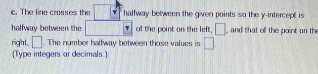 The line crosses the halfway between the given points so the y-intercept is 
halfway between the of the point on the left, □ , and that of the point on the 
right, □. The number halfway between those values is □. 
(Type integers or decimals.)