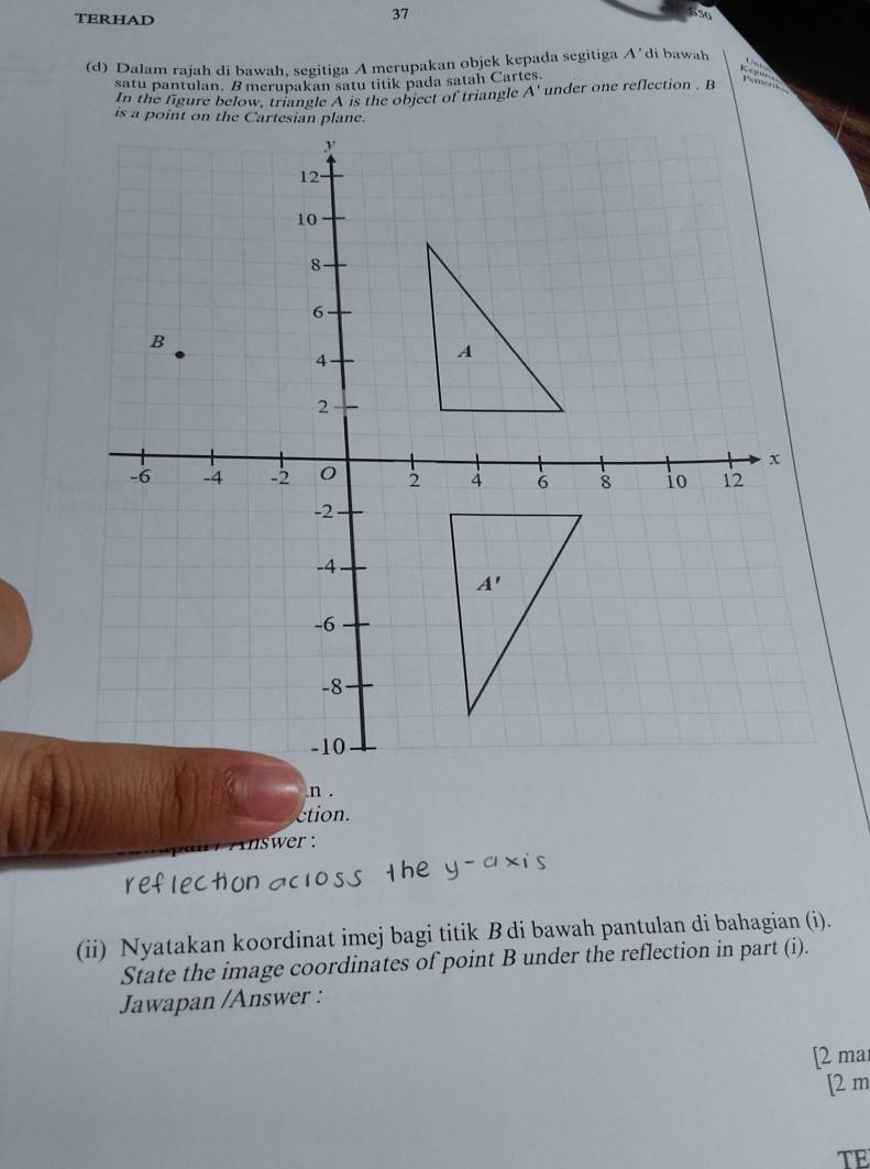 TERHAD
37
(d) Dalam rajah di bawah, segitiga A merupakan objek kepada segitiga A' di bawah
satu pantulan. B merupakan satu titik pada satah Cartes.
In the figure below, triangle A is the object of triangle A' under one reflection . B
   
ction.
swer 
(ii) Nyatakan koordinat imej bagi titik Bdi bawah pantulan di bahagian (i).
State the image coordinates of point B under the reflection in part (i).
Jawapan /Answer :
[2 ma
[2 m
TE