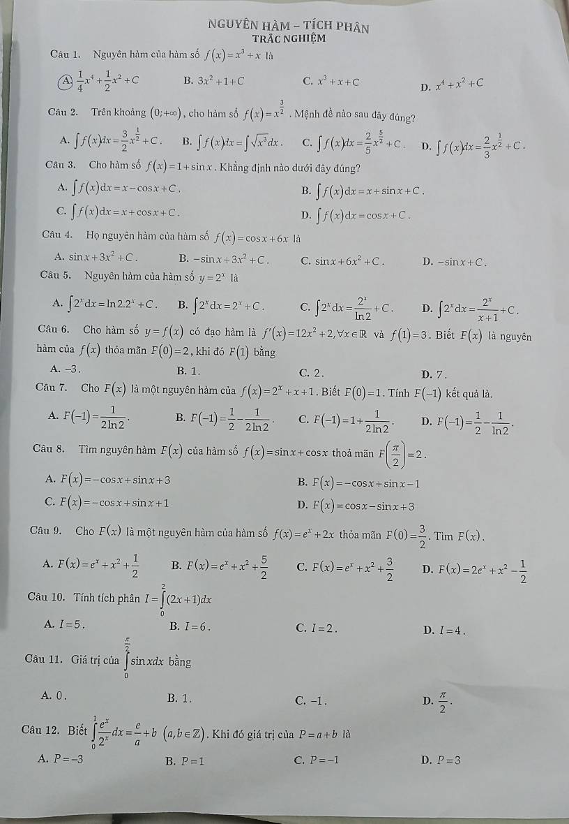 NGUYÊN HAM - TÍCH pHân
trắc nghiệm
Câu 1. Nguyên hàm của hàm số f(x)=x^3+x à
 1/4 x^4+ 1/2 x^2+C B. 3x^2+1+C C. x^3+x+C D. x^4+x^2+C
Câu 2. Trên khoảng (0;+∈fty ) , cho hàm số f(x)=x^(frac 3)2. Mệnh đề nào sau đây đúng?
A. ∈t f(x)dx= 3/2 x^(frac 1)2+C. B. ∈t f(x)dx=∈t sqrt(x^3)dx. C. ∈t f(x)dx= 2/5 x^(frac 5)2+C. D. ∈t f(x)dx= 2/3 x^(frac 1)2+C.
Câu 3. Cho hàm số f(x)=1+sin x. Khẳng định nào dưới đây đúng?
A. ∈t f(x)dx=x-cos x+C. B. ∈t f(x)dx=x+sin x+C.
C. ∈t f(x)dx=x+cos x+C.
D. ∈t f(x)dx=cos x+C.
Câu 4. Họ nguyên hàm của hàm số f(x)=cos x+6x là
A. sin x+3x^2+C. B. -sin x+3x^2+C. C. sin x+6x^2+C. D. -sin x+C.
Câu 5. Nguyên hàm của hàm số y=2^x1a
A. ∈t 2^xdx=ln 2.2^x+C. B. ∈t 2^xdx=2^x+C. C. ∈t 2^xdx= 2^x/ln 2 +C. D. ∈t 2^xdx= 2^x/x+1 +C.
Câu 6. Cho hàm số y=f(x) có đạo hàm là f'(x)=12x^2+2,forall x∈ R và f(1)=3. Biết F(x) là nguyên
hàm của f(x) thỏa mãn F(0)=2 ,khi đó F(1) bằng
A. -3 . B. 1. C. 2. D. 7 .
Câu 7. Cho F(x) là một nguyên hàm của f(x)=2^x+x+1. Biết F(0)=1. Tính F(-1) kết quả là.
A. F(-1)= 1/2ln 2 . B. F(-1)= 1/2 - 1/2ln 2 . C. F(-1)=1+ 1/2ln 2 . D. F(-1)= 1/2 - 1/ln 2 .
Câu 8. Tìm nguyên hàm F(x) của hàm số f(x)=sin x+cos x thoả mãn F( π /2 )=2.
A. F(x)=-cos x+sin x+3 B. F(x)=-cos x+sin x-1
C. F(x)=-cos x+sin x+1 D. F(x)=cos x-sin x+3
Câu 9. Cho F(x) là một nguyên hàm của hàm số f(x)=e^x+2x thỏa mãn F(0)= 3/2 .. Tìm F(x).
A. F(x)=e^x+x^2+ 1/2  B. F(x)=e^x+x^2+ 5/2  C. F(x)=e^x+x^2+ 3/2  D. F(x)=2e^x+x^2- 1/2 
Câu 10. Tính tích phân I=∈tlimits _0^(2(2x+1)dx
A. I=5. B. I=6. C. I=2. D. I=4.
frac π)2
Câu 11. Giá trị của ∈tlimits _0^(2sin xdxbang
A. 0 , B. 1. C. -1 . frac π)2.
D.
Câu 12. Biết ∈tlimits _0^(1frac e^x)2^xdx= e/a +b(a,b∈ Z) Khi đó giá trị của P=a+b là
A. P=-3 B. P=1 C. P=-1 D. P=3