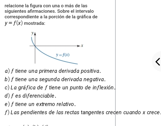 relacione la figura con una o más de las
siguientes afirmaciones. Sobre el intervalo
correspondiente a la porción de la gráfica de
y=f(x) mostrada:
a) f tiene una primera derivada positiva.
b) ftiene una segunda derivada negativa.
c) La gráfica de f tiene un punto de inflexión.
d) f es diferenciable.
e) f tiene un extremo relativo.
f)Las pendientes de las rectas tangentes crecen cuando x crece