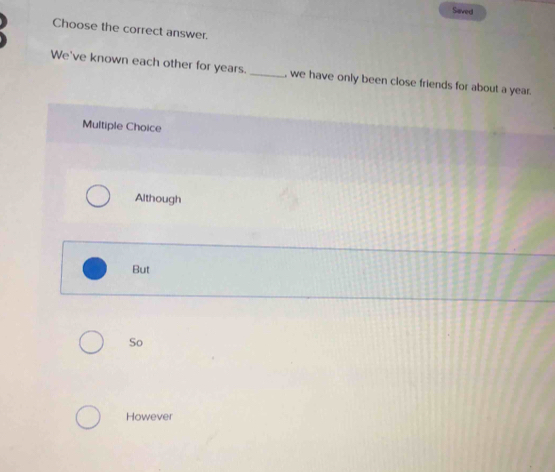 Saved
Choose the correct answer.
We've known each other for years._ , we have only been close friends for about a year.
Multiple Choice
Although
But
So
However