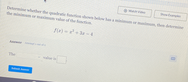 Watch Video Show Examples 
Determine whether the quadratic function shown below has a minimum or maximum, then determine 
the minimum or maximum value of the function.
f(x)=x^2+3x-4
Answer Attempt 1 out of 2 
The value is □ . 
Submit Answer