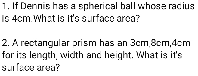 If Dennis has a spherical ball whose radius 
is 4cm.What is it's surface area? 
2. A rectangular prism has an 3cm, 8cm, 4cm
for its length, width and height. What is it's 
surface area?