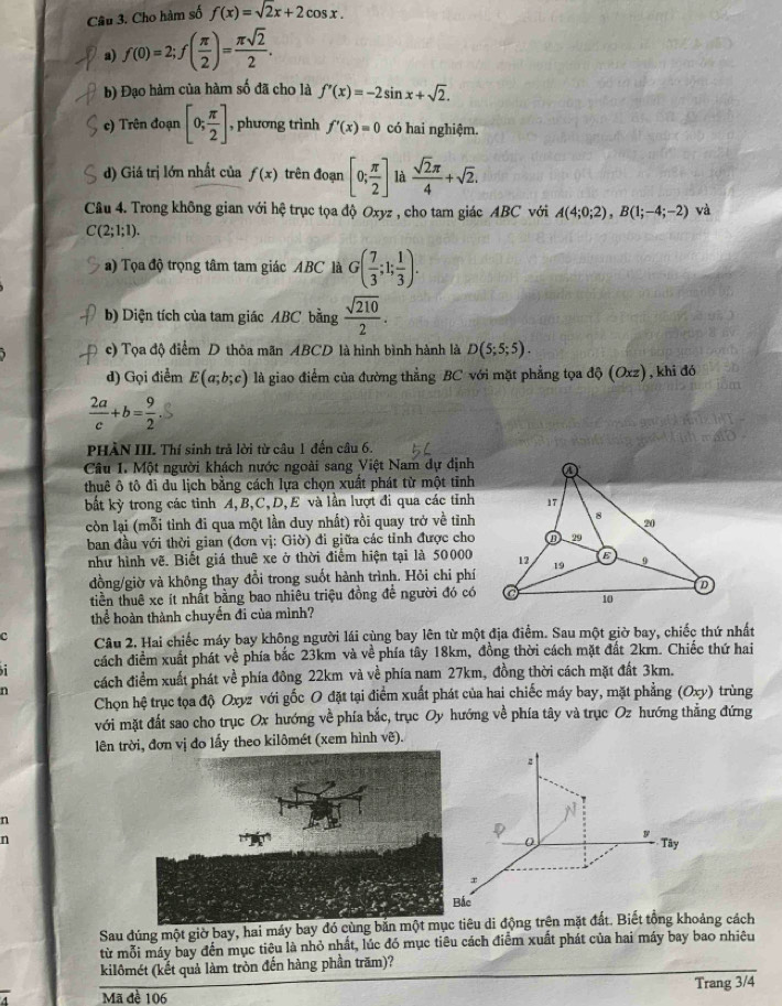 Cho hàm số f(x)=sqrt(2)x+2cos x.
a) f(0)=2;f( π /2 )= π sqrt(2)/2 .
b) Đạo hàm của hàm số đã cho là f'(x)=-2sin x+sqrt(2).
c) Trên đoạn [0; π /2 ] , phương trình f'(x)=0 có hai nghiệm.
d) Giá trị lớn nhất của f(x) trên đoạn [0; π /2 ] là  sqrt(2)π /4 +sqrt(2).
Câu 4. Trong không gian với hệ trục tọa độ Oxyz , cho tam giác ABC với A(4;0;2),B(1;-4;-2) và
C(2;1;1).
a) Tọa độ trọng tâm tam giác ABC là G( 7/3 ;1; 1/3 ).
b) Diện tích của tam giác ABC bằng  sqrt(210)/2 .
c) Tọa độ điểm D thỏa mãn ABCD là hình bình hành là D(5;5;5).
d) Gọi điểm E(a;b;c) là giao điểm của đường thẳng BC với mặt phẳng tọa độ (Oxz), khi đó
 2a/c +b= 9/2 
PHÀN III. Thí sinh trả lời từ câu 1 đến câu 6.
Câu I. Một người khách nước ngoài sang Việt Nam dự định
thuê ô tô đi du lịch bằng cách lựa chọn xuất phát từ một tĩnh
bất kỳ trong các tinh A,B,C,D, E và lần lượt đi qua các tỉnh
còn lại (mỗi tỉnh đi qua một lần duy nhất) rồi quay trở về tỉnh
ban đầu với thời gian (đơn vị: Giờ) đi giữa các tỉnh được cho
như hình vẽ. Biết giá thuê xe ở thời điểm hiện tại là 50000
đồng/giờ và không thay đổi trong suốt hành trình. Hỏi chi phí
tiền thuê xe ít nhất bằng bao nhiêu triệu đồng đề người đó có
thể hoàn thành chuyến đi của mình?
c Câu 2. Hai chiếc máy bay không người lái cùng bay lên từ một địa điểm. Sau một giờ bay, chiếc thứ nhất
cách điểm xuất phát về phía bắc 23km và về phía tây 18km, đồng thời cách mặt đất 2km. Chiếc thứ hai
n cách điểm xuất phát về phía đông 22km và về phía nam 27km, đồng thời cách mặt đất 3km. trùng
Chọn hệ trục tọa độ Oxyz với gốc O đặt tại điểm xuất phát của hai chiếc máy bay, mặt phẳng (Oxy)
với mặt đất sao cho trục Ox hướng về phía bắc, trục Oy hướng về phía tây và trục Oz hướng thăng đứng
lên trvị đo lấy theo kilômét (xem hình vẽ).
n
n
Sau đúng một giờ bay, hai máy bayêu di động trên mặt đất. Biết tổng khoảng cách
từ mỗi máy bay đến mục tiêu là nhỏ nhất, lúc đó mục tiêu cách điểm xuất phát của hai máy bay bao nhiêu
kilômét (kết quả làm tròn đến hàng phần trăm)?
Mã đề 106 Trang 3/4