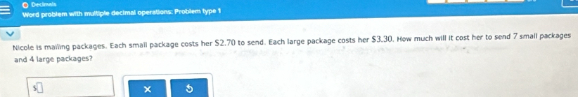 Decimals 
Word problem with multiple decimal operations: Problem type 1 
Nicole is mailing packages. Each small package costs her $2.70 to send. Each large package costs her $3.30. How much will it cost her to send 7 small packages 
and 4 large packages?