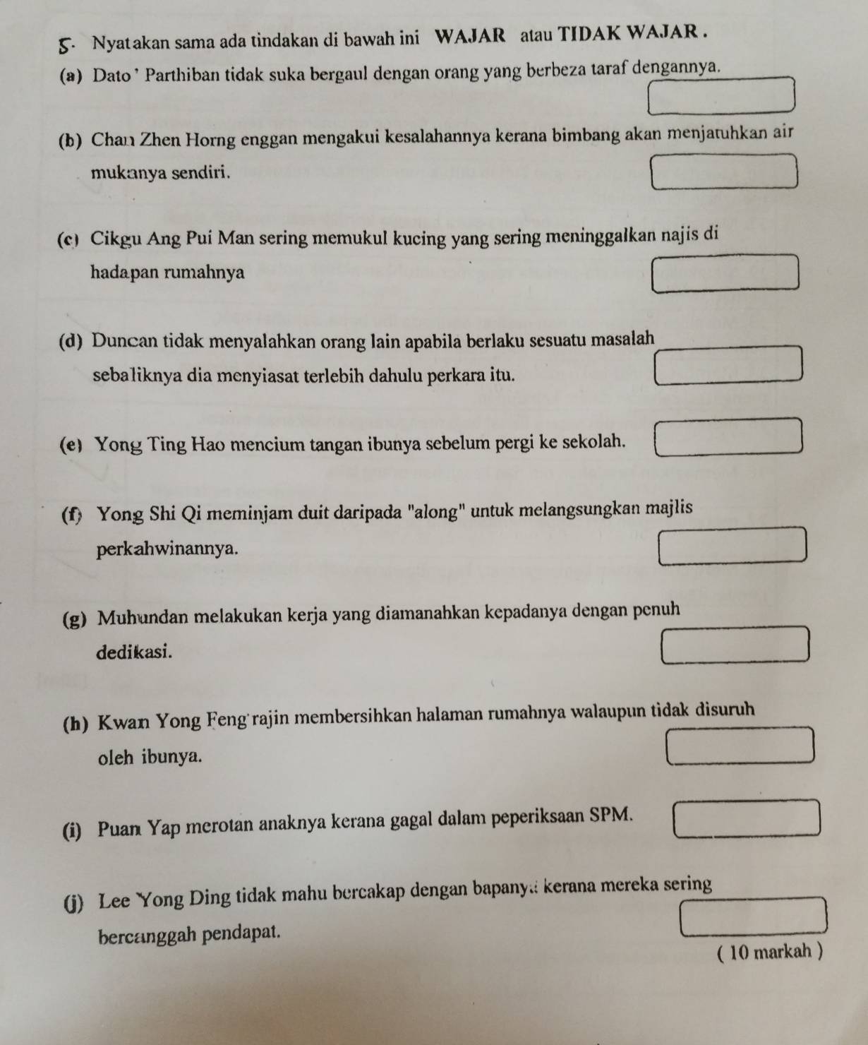 Nyatakan sama ada tindakan di bawah ini WAJAR atau TIDAK WAJAR . 
(a) Dato ’ Parthiban tidak suka bergaul dengan orang yang berbeza taraf dengannya. 
(b) Chan Zhen Horng enggan mengakui kesalahannya kerana bimbang akan menjatuhkan air 
mukanya sendiri. 
(c) Cikgu Ang Pui Man sering memukul kucing yang sering meninggalkan najis di 
hadapan rumahnya 
(d) Duncan tidak menyalahkan orang lain apabila berlaku sesuatu masalah 
sebaliknya dia menyiasat terlebih dahulu perkara itu. 
(e) Yong Ting Hao mencium tangan ibunya sebelum pergi ke sekolah. 
(f) Yong Shi Qi meminjam duit daripada "along" untuk melangsungkan majlis 
perkahwinannya. 
(g) Muhundan melakukan kerja yang diamanahkan kepadanya dengan penuh 
dedikasi. 
(h) Kwan Yong Feng rajin membersihkan halaman rumahnya walaupun tidak disuruh 
oleh ibunya. 
(i) Puan Yap merotan anaknya kerana gagal dalam peperiksaan SPM. 
(j) Lee Yong Ding tidak mahu bercakap dengan bapany kerana mereka sering 
bercanggah pendapat. 
( 10 markah )