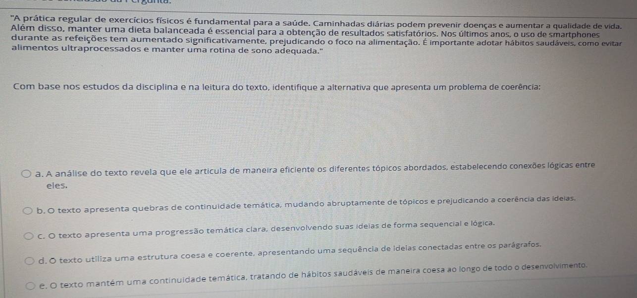 'A prática regular de exercícios físicos é fundamental para a saúde. Caminhadas diárias podem prevenir doenças e aumentar a qualidade de vida.
Além disso, manter uma dieta balanceada é essencial para a obtenção de resultados satisfatórios. Nos últimos anos, o uso de smartphones
durante as refeições tem aumentado significativamente, prejudicando o foco na alimentação. É importante adotar hábitos saudáveis, como evitar
alimentos ultraprocessados e manter uma rotina de sono adequada."
Com base nos estudos da disciplina e na leitura do texto, identifique a alternativa que apresenta um problema de coerência:
a. A análise do texto revela que ele articula de maneira eficiente os diferentes tópicos abordados, estabelecendo conexões lógicas entre
eles.
b. O texto apresenta quebras de continuidade temática, mudando abruptamente de tópicos e prejudicando a coerência das ideias.
C. O texto apresenta uma progressão temática clara, desenvolvendo suas ideias de forma sequencial e lógica.
d. O texto utiliza uma estrutura coesa e coerente, apresentando uma sequência de ideias conectadas entre os parágrafos.
e. O texto mantém uma continuidade temática, tratando de hábitos saudáveis de maneira coesa ao longo de todo o desenvolvimento.