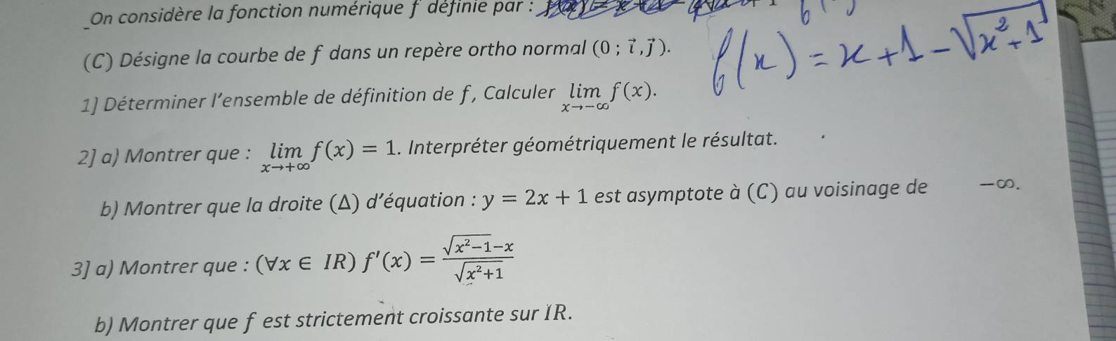 On considère la fonction numérique f définie par : 
(C) Désigne la courbe de f dans un repère ortho normal (0;vector i,vector j). 
1] Déterminer l’ensemble de définition de f , Calculer limlimits _xto -∈fty f(x). 
2] a) Montrer que : limlimits _xto +∈fty f(x)=1. Interpréter géométriquement le résultat. 
b) Montrer que la droite (Δ) d’équation : y=2x+1 est asymptote à (C) au voisinage de -∞. 
3] a) Montrer que : (forall x∈ IR)f'(x)= (sqrt(x^2-1)-x)/sqrt(x^2+1) 
b) Montrer que f est strictement croissante sur IR.