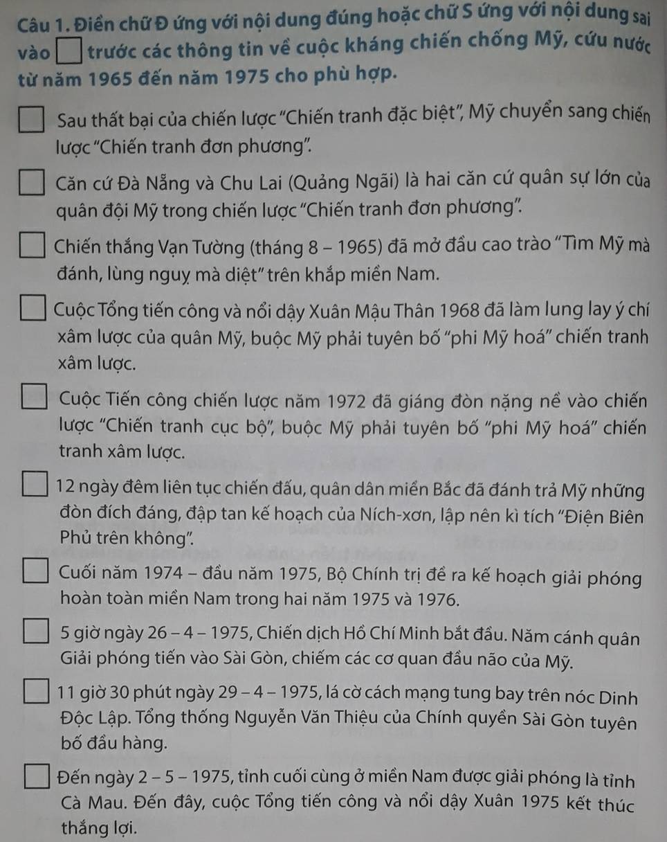 Điền chữ Đ ứng với nội dung đúng hoặc chữ S ứng với nội dung sai
vào trước các thông tin về cuộc kháng chiến chống Mỹ, cứu nước
từ năm 1965 đến năm 1975 cho phù hợp.
Sau thất bại của chiến lược “Chiến tranh đặc biệt”, Mỹ chuyển sang chiến
lược 'Chiến tranh đơn phương'.
Căn cứ Đà Nẵng và Chu Lai (Quảng Ngãi) là hai căn cứ quân sự lớn của
quân đội Mỹ trong chiến lược 'Chiến tranh đơn phương”.
Chiến thắng Vạn Tường (tháng 8 - 1965) đã mở đầu cao trào "Tìm Mỹ mà
đánh, lùng nguỵ mà diệt" trên khắp miền Nam.
Cuộc Tổng tiến công và nổi dậy Xuân Mậu Thân 1968 đã làm lung lay ý chí
xâm lược của quân Mỹ, buộc Mỹ phải tuyên bố “phi Mỹ hoá” chiến tranh
xâm lược.
Cuộc Tiến công chiến lược năm 1972 đã giáng đòn nặng nề vào chiến
lược ''Chiến tranh cục bộ'', buộc Mỹ phải tuyên bố ''phi Mỹ hoá'' chiến
tranh xâm lược.
12 ngày đêm liên tục chiến đấu, quân dân miển Bắc đã đánh trả Mỹ những
đòn đích đáng, đập tan kế hoạch của Ních-xơn, lập nên kì tích ''Điện Biên
Phủ trên không'.
Cuối năm 1974 - đầu năm 1975, Bộ Chính trị đề ra kế hoạch giải phóng
hoàn toàn miền Nam trong hai năm 1975 và 1976.
5 giờ ngày 26 - 4 - 1975, Chiến dịch Hồ Chí Minh bắt đầu. Năm cánh quân
Giải phóng tiến vào Sài Gòn, chiếm các cơ quan đầu não của Mỹ.
11 giờ 30 phút ngày 29 - 4 - 1975, lá cờ cách mạng tung bay trên nóc Dinh
Độc Lập. Tổng thống Nguyễn Văn Thiệu của Chính quyền Sài Gòn tuyên
bố đầu hàng.
Đến ngày 2 - 5 - 1975, tỉnh cuối cùng ở miền Nam được giải phóng là tỉnh
Cà Mau. Đến đây, cuộc Tổng tiến công và nổi dậy Xuân 1975 kết thúc
thắng lợi.