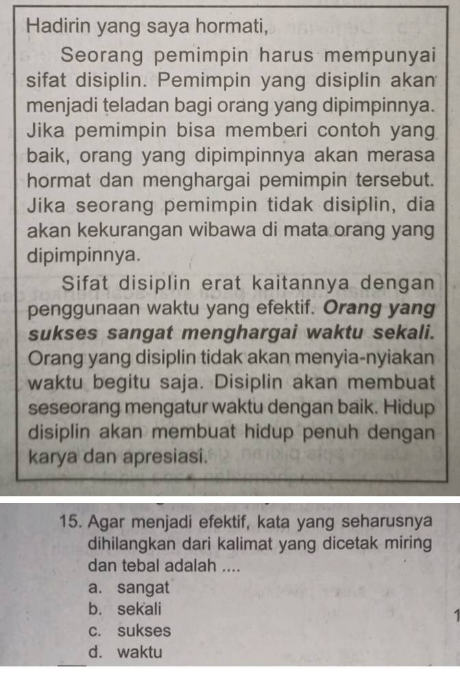 Hadirin yang saya hormati,
Seorang pemimpin harus mempunyai
sifat disiplin. Pemimpin yang disiplin akan
menjadi teladan bagi orang yang dipimpinnya.
Jika pemimpin bisa memberi contoh yang
baik, orang yang dipimpinnya akan merasa
hormat dan menghargai pemimpin tersebut.
Jika seorang pemimpin tidak disiplin, dia
akan kekurangan wibawa di mata orang yang
dipimpinnya.
Sifat disiplin erat kaitannya dengan
penggunaan waktu yang efektif. Orang yang
sukses sangat menghargai waktu sekali.
Orang yang disiplin tidak akan menyia-nyiakan
waktu begitu saja. Disiplin akan membuat
seseorang mengatur waktu dengan baik. Hidup
disiplin akan membuat hidup penuh dengan
karya dan apresiasi.
15. Agar menjadi efektif, kata yang seharusnya
dihilangkan dari kalimat yang dicetak miring
dan tebal adalah ....
a. sangat
b. sekali
1
c. sukses
d. waktu