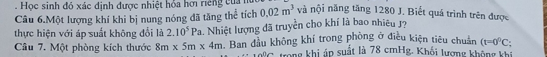 Học sinh đó xác định được nhiệt hóa hơi rieng của h 
Câu 6.Một lượng khí khi bị nung nóng đã tăng thể tích 0,02m^3 và nội năng tăng 1280 J. Biết quá trình trên được 
thực hiện với áp suất không đổi là 2.10^5Pa. Nhiệt lượng đã truyền cho khí là bao nhiêu J? 
Câu 7. Một phòng kích thước 8m* 5m* 4m. Ban đầu không khí trong phòng ở điều kiện tiêu chuẩn (t=0^0C; 
Tong khi áp suất là 78 cmHg. Khối lương không khi