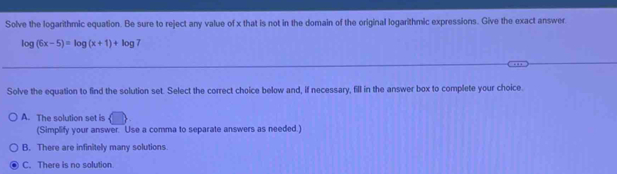Solve the logarithmic equation. Be sure to reject any value of x that is not in the domain of the original logarithmic expressions. Give the exact answer.
log (6x-5)=log (x+1)+log 7
Solve the equation to find the solution set. Select the correct choice below and, if necessary, fill in the answer box to complete your choice.
A. The solution set is
(Simplify your answer. Use a comma to separate answers as needed.)
B. There are infinitely many solutions.
C. There is no solution.