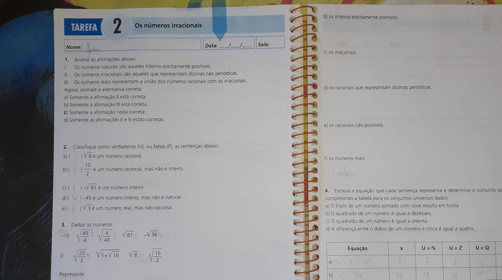 b) os inteiros estritamente positivos.
TAREFA 2 Os números irracionais
Nome: Data:_ __Sala:
c) os irracionais.
1. Analise as afirmações abaixo:
I. Os números naturais são aqueles inteiros estritamente positivos.
II Os números irracionais são aqueles que representam dízimas não periódicas.
III. Os números reais representam a união dos números racionais com os irracionais.
Agora, assinale a alternativa correta: d) os racionais que representam dízimas periódicas.
a) Somente a afirmação II está correta.
b) Somente a afirmação III está correta.
() Somente a afirmação I está correta.
d) Somente as afirmações II e III estão corretas.
e) os racionais não positivos.
2. Classifique como verdadeiras (V), ou falsas (F), as sentenças abaixo:
a) ( sqrt(8)e um número racional. f) os números reais.
b)(  10/2  é um número racional, mas não é inteiro.
c) ( -sqrt(81) é um número inteiro.
4. Escreva a equação que cada sentença representa e determine o conjunto so
d) ( ) -45 é um número inteiro, mas não é natural. completando a tabela para os conjuntos universos dados.
e) ( ) sqrt(3)e um número real, mas não racional a) O triplo de um número somado com nove resulta em trinta.
b) O quadrado de um número é igual a dezesseis.
3. Dados os números: c) O quadrado de um número é igual a oitenta.
-10 sqrt(frac 49)4sqrt(frac 4)49-sqrt(81)-sqrt(36)
d) A diferença entre o dobro de um número e cinco é igual a quatro.
0 sqrt(frac 25)2beginarrayr 5encloselongdiv 5+sqrt(16)endarray sqrt(8)sqrt(frac 16)2
Represente: