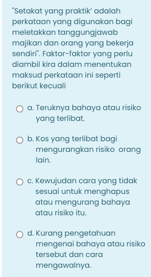 "Setakat yang praktik’ adalah
perkataan yang digunakan bagi
meletakkan tanggungjawab
majikan dan orang yang bekerja
sendiri". Faktor-faktor yang perlu
diambil kira dalam menentukan
maksud perkataan ini seperti
berikut kecuali
a. Teruknya bahaya atau risiko
yang terlibat.
b. Kos yang terlibat bagi
mengurangkan risiko orang
lain.
c. Kewujudan cara yang tidak
sesuai untuk menghapus
atau mengurang bahaya
atau risiko itu.
d. Kurang pengetahuan
mengenai bahaya atau risiko
tersebut dan cara
mengawalnya.