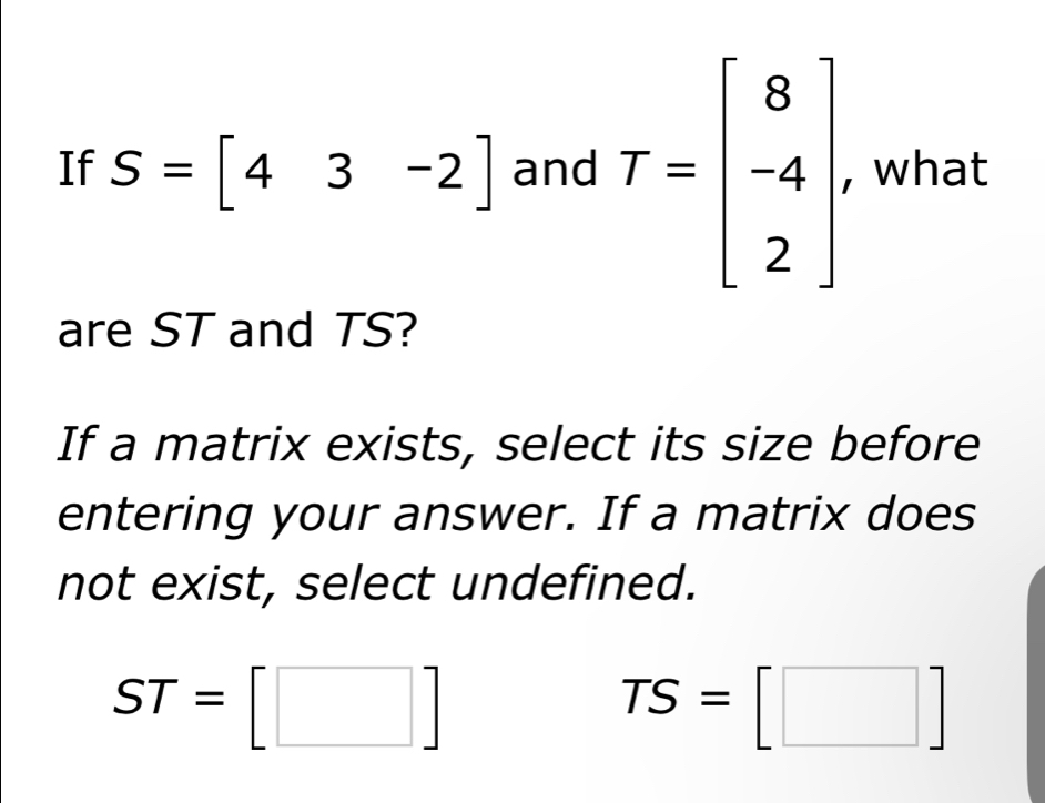 If S=[43-2] and T=beginbmatrix 8 -4 2endbmatrix. , what
are ST and TS?
If a matrix exists, select its size before
entering your answer. If a matrix does
not exist, select undefined.
ST=[□ ]
TS=[□ ]