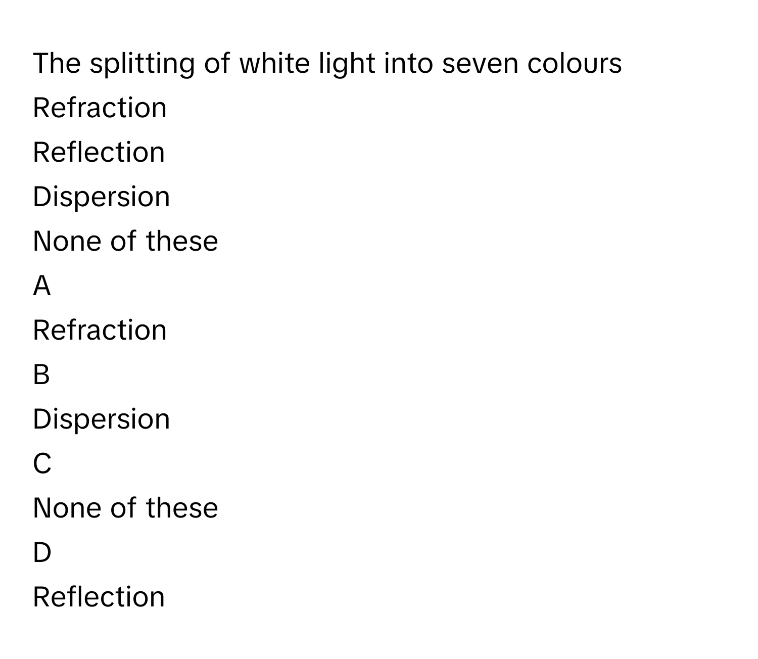 The splitting of white light into seven colours  
Refraction  

Reflection 

Dispersion  

None of these  


A  
Refraction  
 


B  
Dispersion  
 


C  
None of these  
 


D  
Reflection