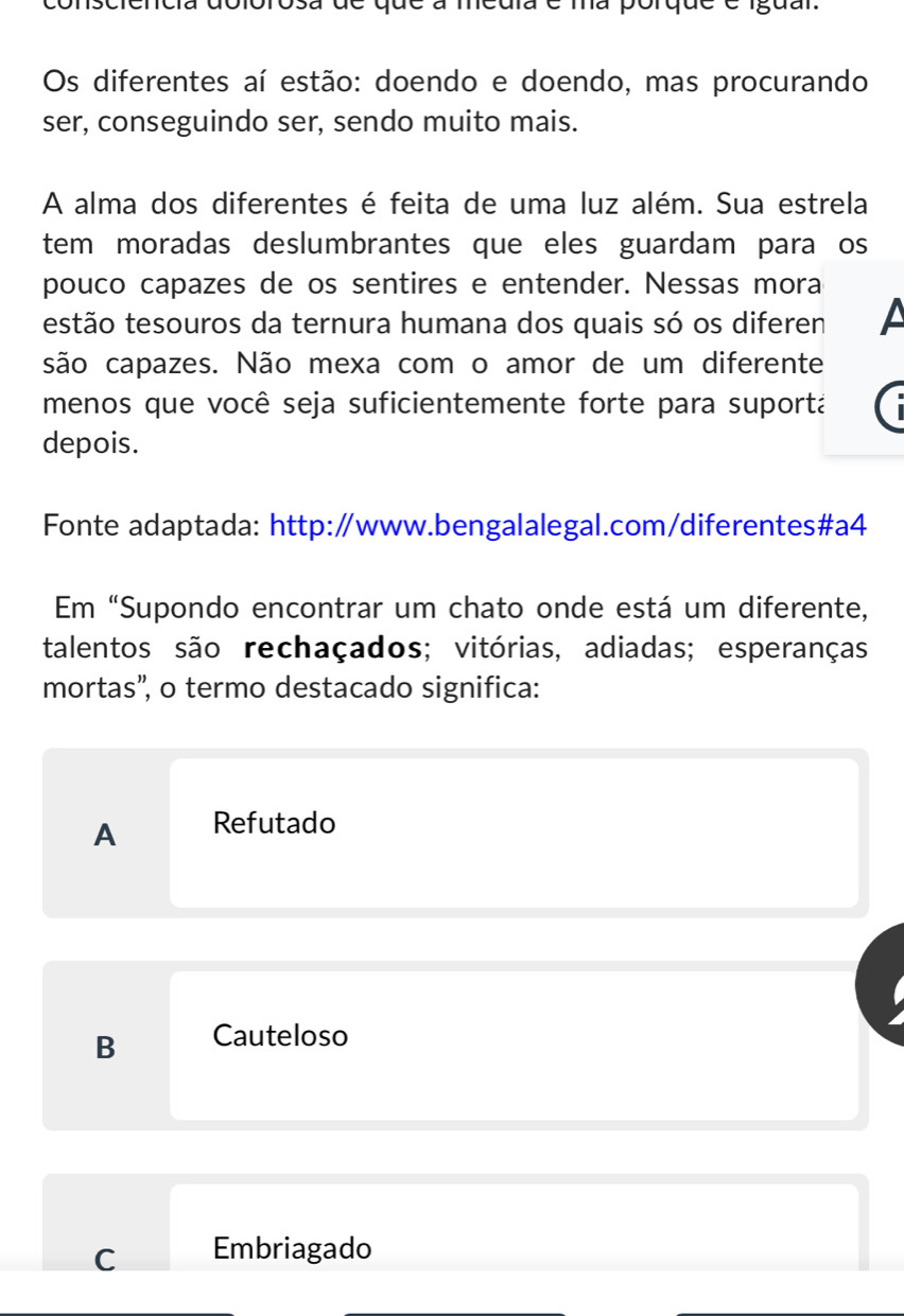 a dolorosa de que a meuia é ma porque é iguar.
Os diferentes aí estão: doendo e doendo, mas procurando
ser, conseguindo ser, sendo muito mais.
A alma dos diferentes é feita de uma luz além. Sua estrela
tem moradas deslumbrantes que eles guardam para os
pouco capazes de os sentires e entender. Nessas mora
testão tesouros da ternura humana dos quais só os diferen
são capazes. Não mexa com o amor de um diferente
menos que você seja suficientemente forte para suportá
depois.
Fonte adaptada: http:∥www.bengalalegal.com/diferentes#a4
Em “Supondo encontrar um chato onde está um diferente,
talentos são rechaçados; vitórias, adiadas; esperanças
mortas”, o termo destacado significa:
A Refutado
B Cauteloso
C Embriagado