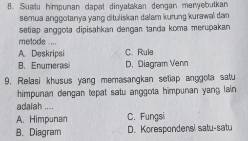 Suatu himpunan dapat dinyatakan dengan menyebutkan
semua anggotanya yang dituliskan dalam kurung kurawal dan
setiap anggota dipisahkan dengan tanda koma merupakan
metode ....
A. Deskripsi C. Rule
B. Enumerasi D. Diagram Venn
9. Relasi khusus yang memasangkan setiap anggota satu
himpunan dengan tepat satu anggota himpunan yang lain
adalah ....
A. Himpunan C. Fungsi
B. Diagram D. Korespondensi satu-satu