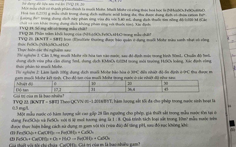 Sử dụng dữ liệu sau trả lời TVQ 19, 20
Một mẫu chất có thành phần chính là muối Mohr. Muối Mohr có công thức hoá học là (NH₄)2SO₄.FeSO₄.6H₂O.
Hoà tan 0,2151 g mẫu chất trong dung dịch sulfuric acid loãng dư, thu được dung dịch có chứa cation Fe².
Lượng Fe* trong dung dịch này phản ứng vừa đủ với 5,40 mL dung dịch thuốc tím nồng độ 0,020 M (Các
chất và ion khác trong dung dịch không phản ứng với thuốc tím). Xác định:
TVQ 19. Số mg sắt có trong mẫu chất?
TVQ 20. Phần trăm khối lượng của (NH₄)₂SO₄.FeSO₄ 61° H₂O trong mẫu chất?
TVQ 21. [KNTT - SBT] Iron (II)sulfate thường được bảo quản ở dạng muối Mohr màu xanh nhạt có công
thức FeSO₄.(NH₄)₂SO₄.nH₂O
Thực hiện các thí nghiệm sau:
Thí nghiệm 1: Cân 1,96g muối Mohr rồi hòa tan vào nước, sau đó định mức trong bình 50mL. Chuẩn độ 5mL
dung dịch vừa pha cần dùng 5mL dung dịch KMnO₄ 0,02M trong môi trường H₂SO₄ loãng. Xác định công
thức phân tử muối Mohr.
Thí nghiệm 2: Làm lạnh 100g dung dịch muối Mohr bão hòa ở 30°C đến nhiệt độ ổn định ở 0°C thu được m
i Mohr kết tinh. Cho độ tan của muối Mohr trong nước ở các nhiệt độ như sau:
Giá trị của m là bao nhiêu?
TVQ 22. [KNTT - SBT] Theo QCVN 01-1:2018/BYT, hàm lượng sắt tối đa cho phép trong nước sinh hoạt là
0,3 mg/L
lu
Một mẫu nước có hàm lượng sắt cao gấp 28 lần ngưỡng cho phép, giả thiết sắt trong mẫu nước tồn tại ở
dạng Fe (SO_4) và FeSO₄ với tỉ lệ mol tương ứng là 1:8.  Quá trình tách loại sắt trong 10m^3 mẫu nước trên
được thực hiện bằng cách sử dụng m gam vôi tôi (vừa đủ) để tăng pH, sau đó sục không khí:
độ
(1) Fe_2(SO_4)_3+Ca(OH)_2to Fe(OH)_3+CaSO_4
(2) FeSO_4+Ca(OH)_2+O_2+H_2Oto Fe(OH)_3+CaSO_4
Giả thiết vôi tôi chi chứa Ca(OH):. Giá trị của m là bao nhiêu gam?