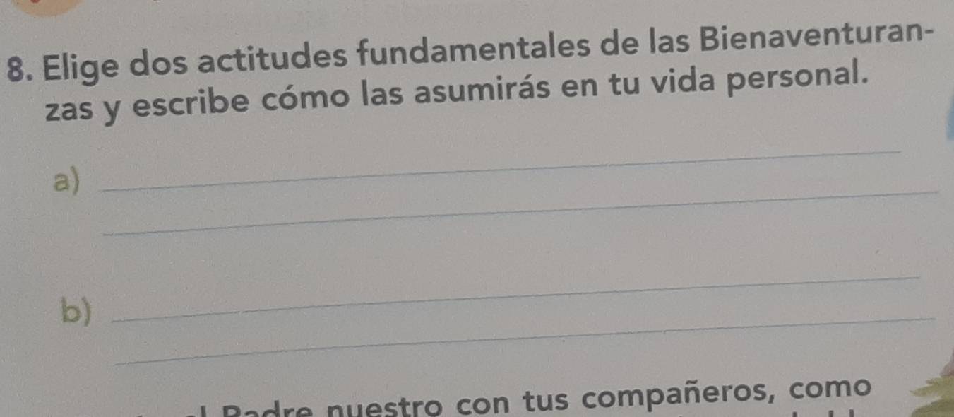 Elige dos actitudes fundamentales de las Bienaventuran- 
zas y escribe cómo las asumirás en tu vida personal. 
a)_ 
_ 
b)_ 
_ 
dre nuestro con tus compañeros, como