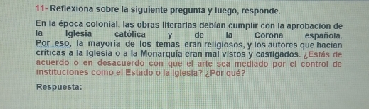 11- Reflexiona sobre la siguiente pregunta y luego, responde. 
En la época colonial, las obras literarias debían cumplir con la aprobación de 
la Iglesia católica . y de la Corona española. 
Por eso, la mayoría de los temas eran religiosos, y los autores que hacían 
críticas a la Iglesia o a la Monarquía eran mal vistos y castigados. ¿Estás de 
acuerdo o en desacuerdo con que el arte sea mediado por el control de 
instituciones como el Estado o la Iglesia? ¿Por qué? 
Respuesta: