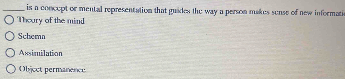 is a concept or mental representation that guides the way a person makes sense of new informatic
Theory of the mind
Schema
Assimilation
Object permanence