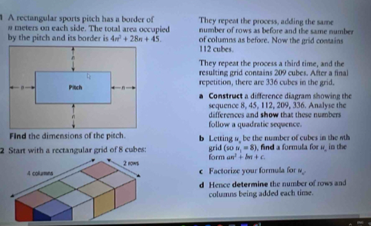 A rectangular sports pitch has a border of They repeat the process, adding the same
n meters on each side. The total area occupied number of rows as before and the same number 
by the pitch and its border is 4n^2+28n+45. of columns as before. Now the grid contains
112 cubes. 
They repeat the process a third time, and the 
resulting grid contains 209 cubes. After a final 
repetition, there are 336 cubes in the grid. 
a Construct a difference diagram showing the 
sequence 8, 45, 112, 209, 336. Analyse the 
differences and show that these numbers 
follow a quadratic sequence. 
FInd the dimensions of the pitch. b Letting # be the number of cubes in the #th 
grid (sou_1=8)
2 Start with a rectangular grid of 8 cubes: form an^2+bn+c. , find a formula for u_- in the 
c Factorize your formula for M_n. 
d Hence determine the number of rows and 
columns being added each time.