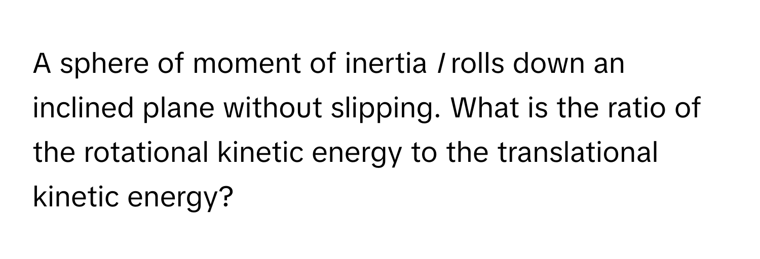 A sphere of moment of inertia *I* rolls down an inclined plane without slipping. What is the ratio of the rotational kinetic energy to the translational kinetic energy?