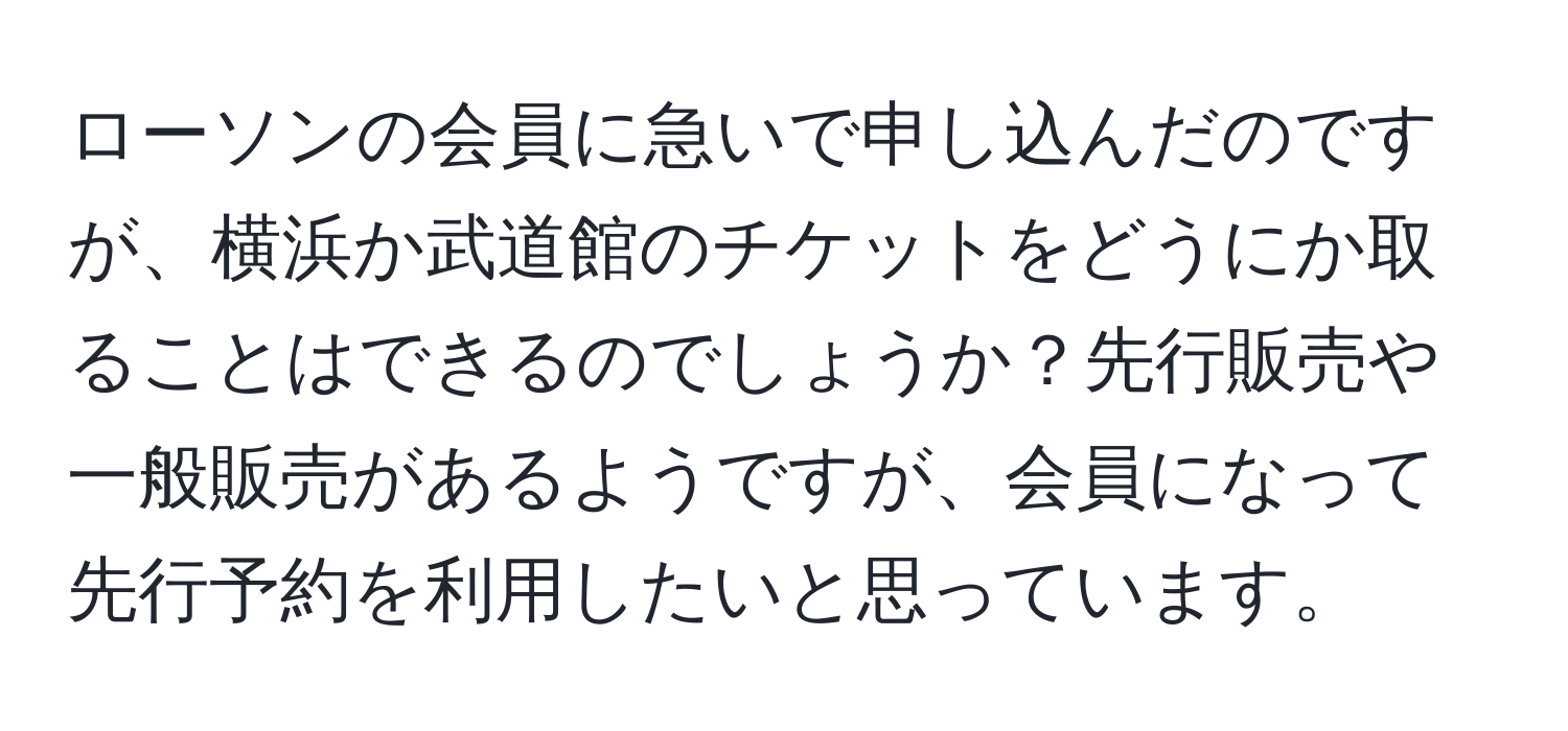 ローソンの会員に急いで申し込んだのですが、横浜か武道館のチケットをどうにか取ることはできるのでしょうか？先行販売や一般販売があるようですが、会員になって先行予約を利用したいと思っています。