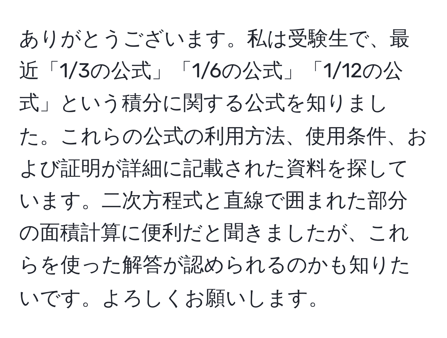 ありがとうございます。私は受験生で、最近「1/3の公式」「1/6の公式」「1/12の公式」という積分に関する公式を知りました。これらの公式の利用方法、使用条件、および証明が詳細に記載された資料を探しています。二次方程式と直線で囲まれた部分の面積計算に便利だと聞きましたが、これらを使った解答が認められるのかも知りたいです。よろしくお願いします。