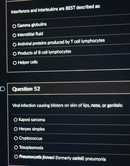 Interferons and interleukins are BEST described as:
Gamma globulins
Interstitial fluid
Antiviral proteins produced by T cell lymphocytes
Products of B cell lymphocytes
O Helper cells
Question 52
Viral infection causing blisters on skin of lips, nose, or genitals:
Kaposi sarcoma
Herpes simplex
Cryptococcus
Toxoplasmosis
Pneumocystis jiroveci (formerly carinii) pneumonia